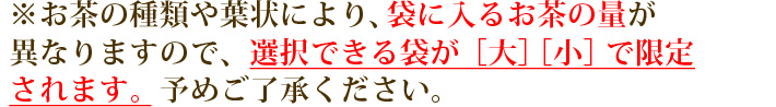 ※お茶の種類や葉状により、袋に入るお茶の量が異なりますので、選択できる袋が［大］［小］で限定されます。 予めご了承ください。